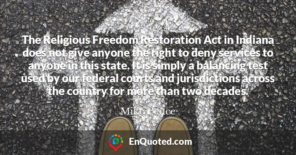 The Religious Freedom Restoration Act in Indiana does not give anyone the right to deny services to anyone in this state. It is simply a balancing test used by our federal courts and jurisdictions across the country for more than two decades.