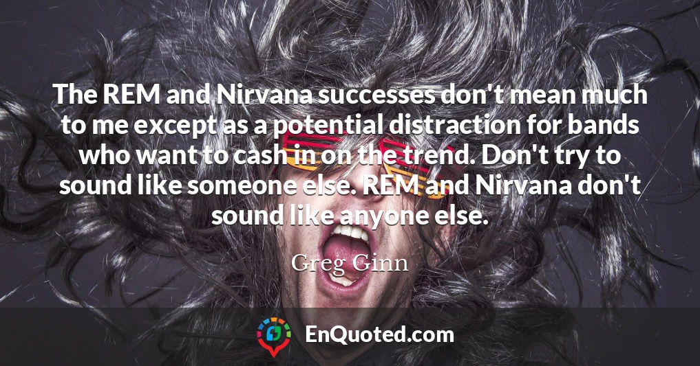 The REM and Nirvana successes don't mean much to me except as a potential distraction for bands who want to cash in on the trend. Don't try to sound like someone else. REM and Nirvana don't sound like anyone else.