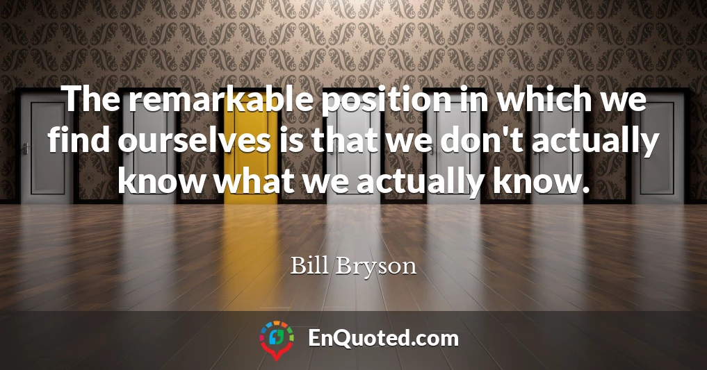 The remarkable position in which we find ourselves is that we don't actually know what we actually know.