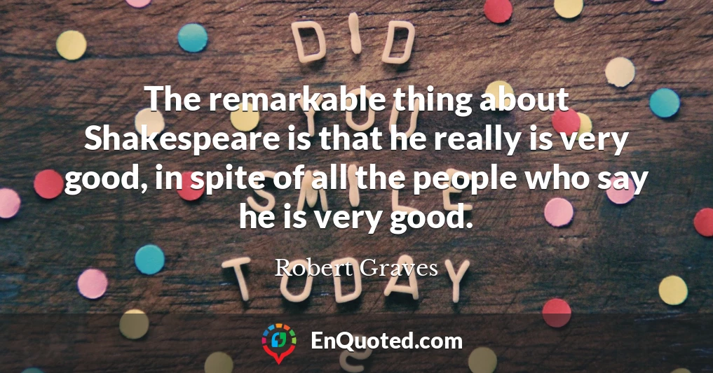 The remarkable thing about Shakespeare is that he really is very good, in spite of all the people who say he is very good.