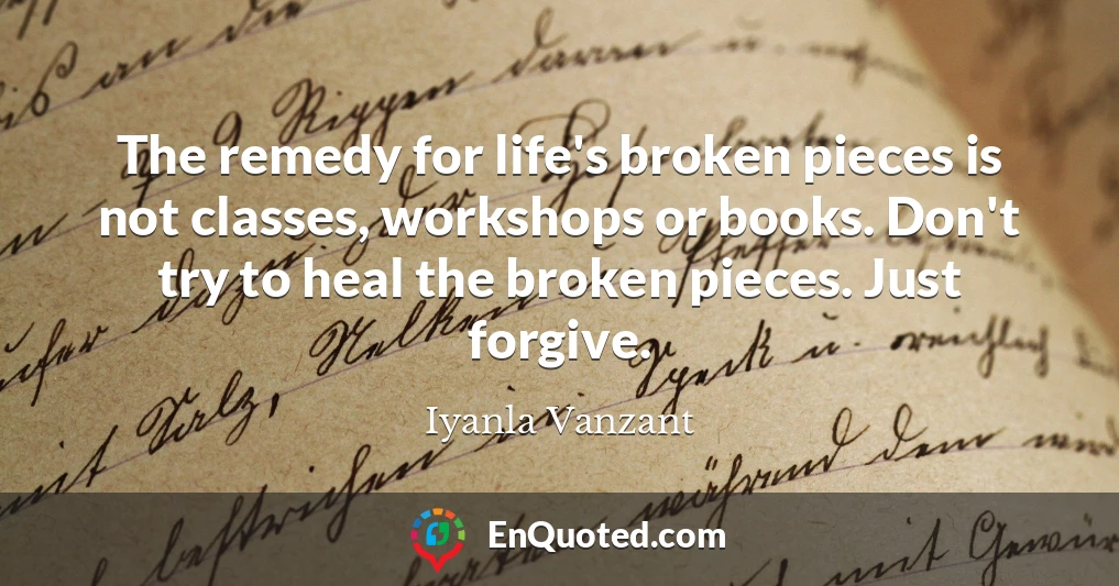 The remedy for life's broken pieces is not classes, workshops or books. Don't try to heal the broken pieces. Just forgive.