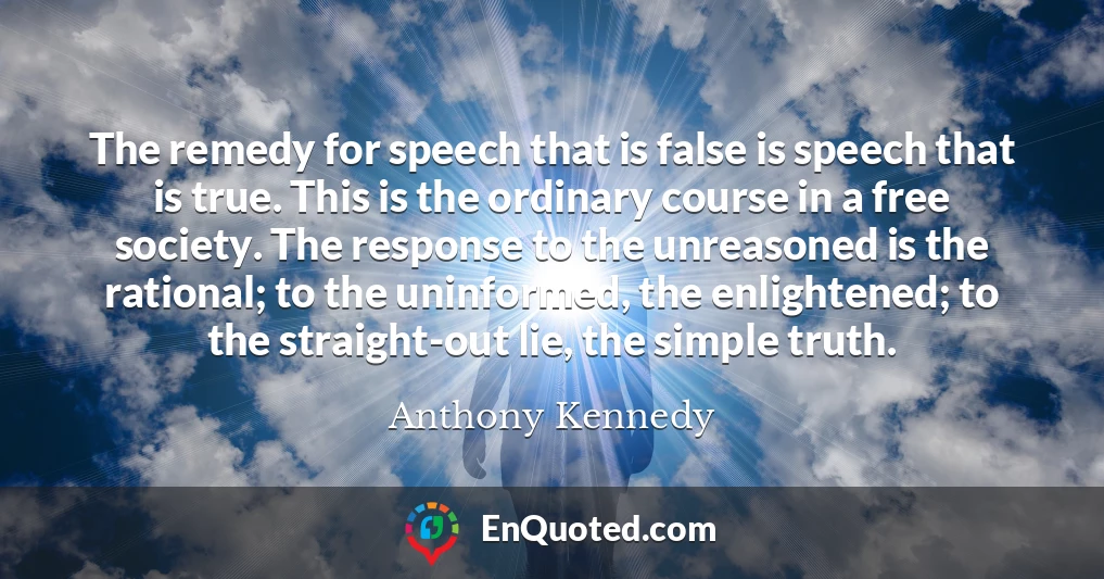 The remedy for speech that is false is speech that is true. This is the ordinary course in a free society. The response to the unreasoned is the rational; to the uninformed, the enlightened; to the straight-out lie, the simple truth.