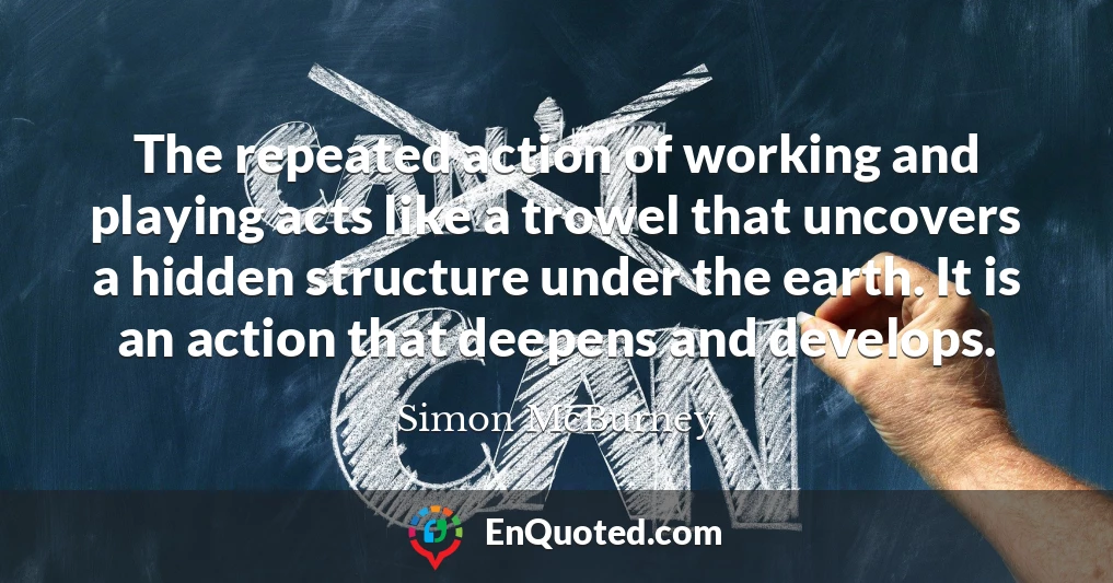 The repeated action of working and playing acts like a trowel that uncovers a hidden structure under the earth. It is an action that deepens and develops.
