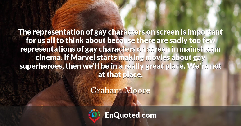 The representation of gay characters on screen is important for us all to think about because there are sadly too few representations of gay characters on screen in mainstream cinema. If Marvel starts making movies about gay superheroes, then we'll be in a really great place. We're not at that place.
