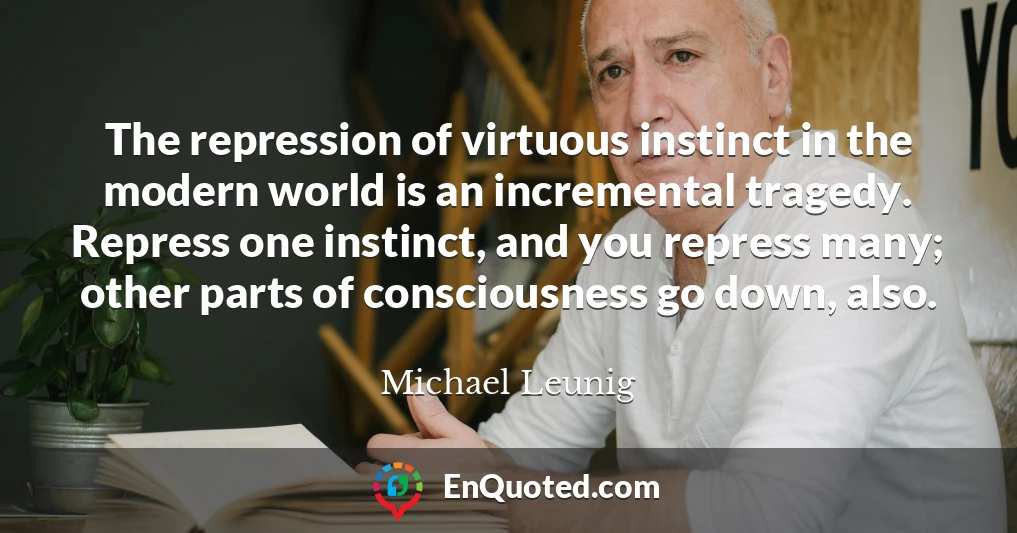 The repression of virtuous instinct in the modern world is an incremental tragedy. Repress one instinct, and you repress many; other parts of consciousness go down, also.