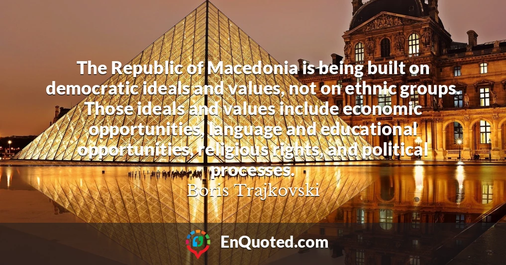 The Republic of Macedonia is being built on democratic ideals and values, not on ethnic groups. Those ideals and values include economic opportunities, language and educational opportunities, religious rights, and political processes.