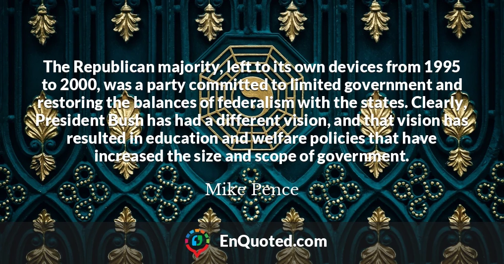 The Republican majority, left to its own devices from 1995 to 2000, was a party committed to limited government and restoring the balances of federalism with the states. Clearly, President Bush has had a different vision, and that vision has resulted in education and welfare policies that have increased the size and scope of government.