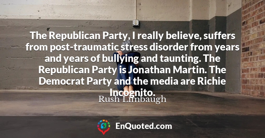 The Republican Party, I really believe, suffers from post-traumatic stress disorder from years and years of bullying and taunting. The Republican Party is Jonathan Martin. The Democrat Party and the media are Richie Incognito.