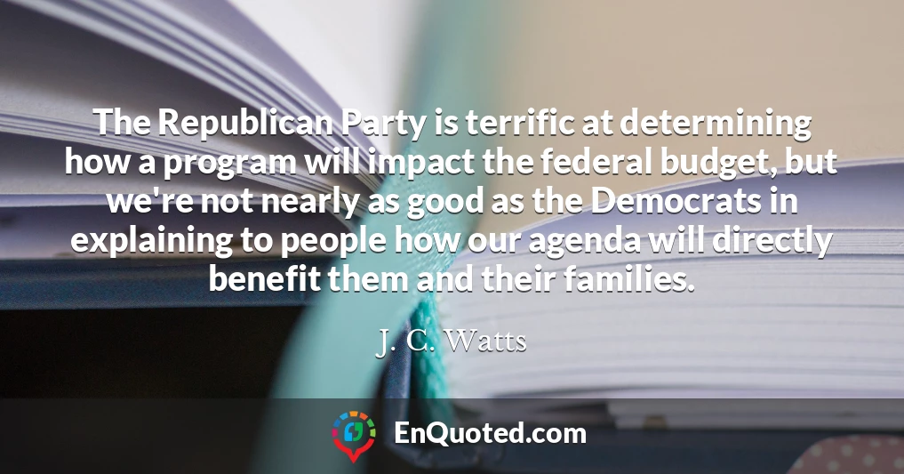 The Republican Party is terrific at determining how a program will impact the federal budget, but we're not nearly as good as the Democrats in explaining to people how our agenda will directly benefit them and their families.