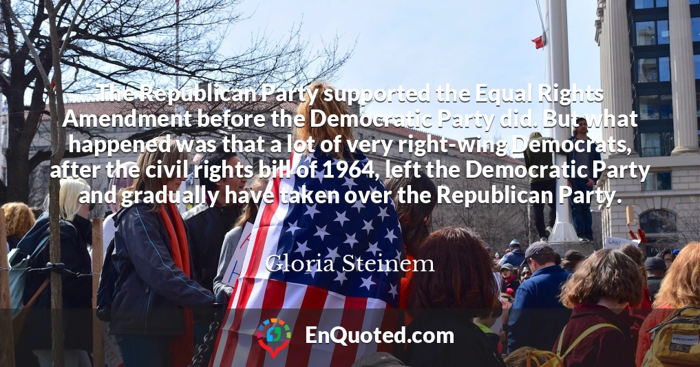 The Republican Party supported the Equal Rights Amendment before the Democratic Party did. But what happened was that a lot of very right-wing Democrats, after the civil rights bill of 1964, left the Democratic Party and gradually have taken over the Republican Party.