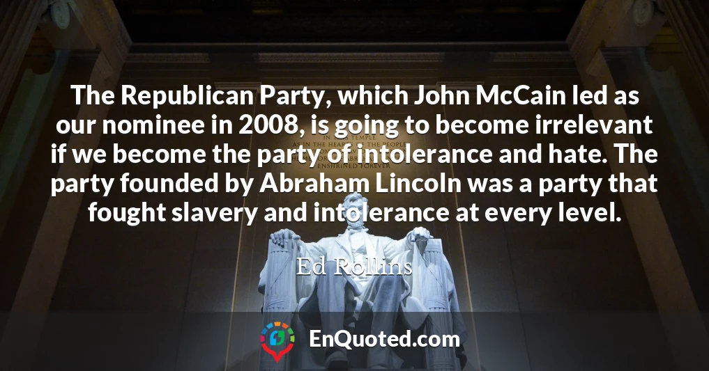 The Republican Party, which John McCain led as our nominee in 2008, is going to become irrelevant if we become the party of intolerance and hate. The party founded by Abraham Lincoln was a party that fought slavery and intolerance at every level.