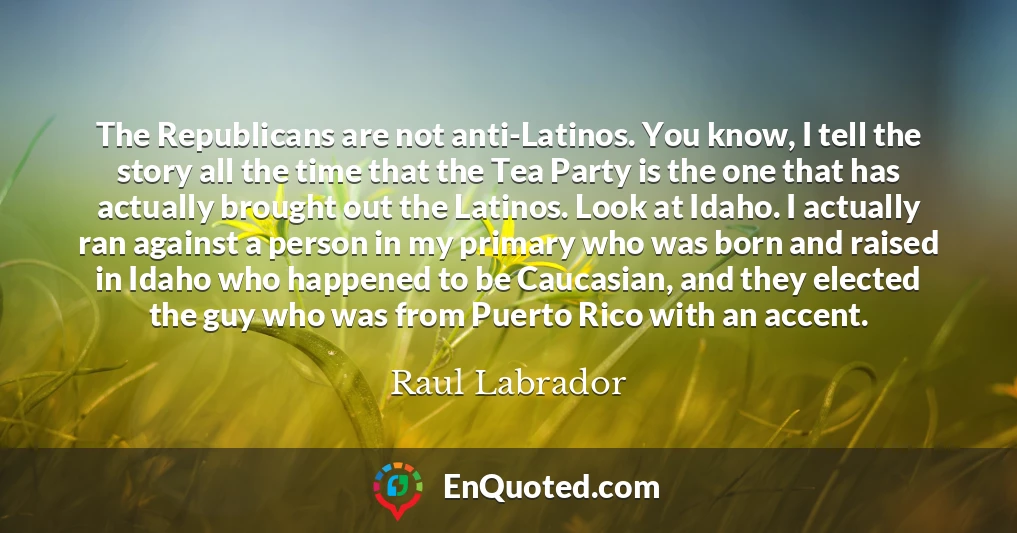 The Republicans are not anti-Latinos. You know, I tell the story all the time that the Tea Party is the one that has actually brought out the Latinos. Look at Idaho. I actually ran against a person in my primary who was born and raised in Idaho who happened to be Caucasian, and they elected the guy who was from Puerto Rico with an accent.