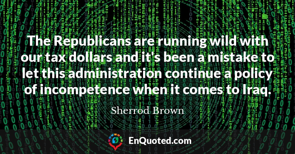 The Republicans are running wild with our tax dollars and it's been a mistake to let this administration continue a policy of incompetence when it comes to Iraq.