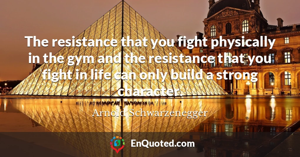 The resistance that you fight physically in the gym and the resistance that you fight in life can only build a strong character.