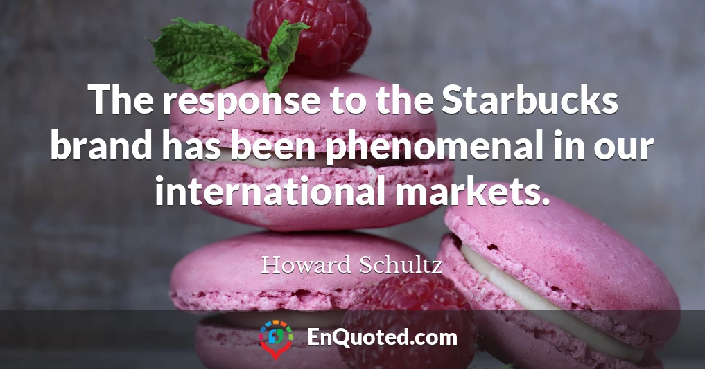 The response to the Starbucks brand has been phenomenal in our international markets.
