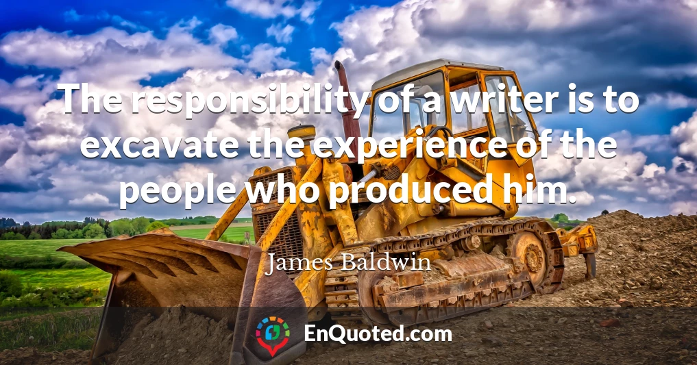 The responsibility of a writer is to excavate the experience of the people who produced him.