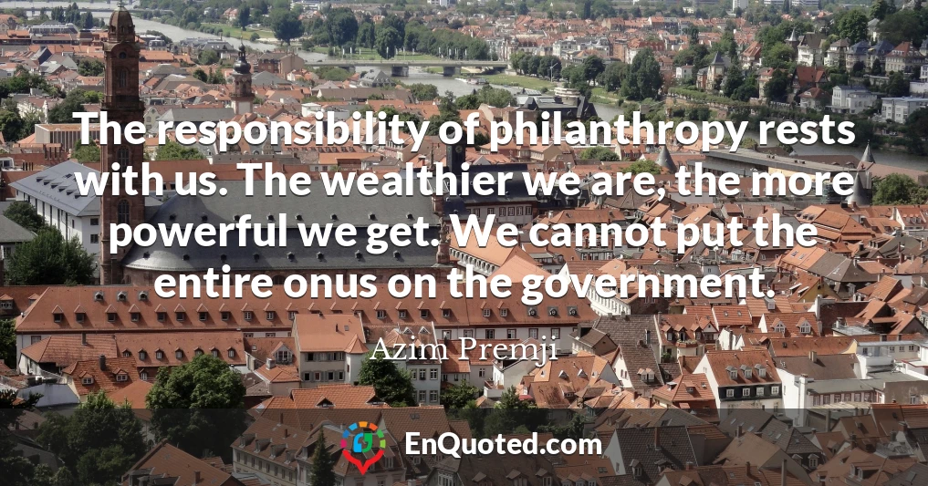 The responsibility of philanthropy rests with us. The wealthier we are, the more powerful we get. We cannot put the entire onus on the government.