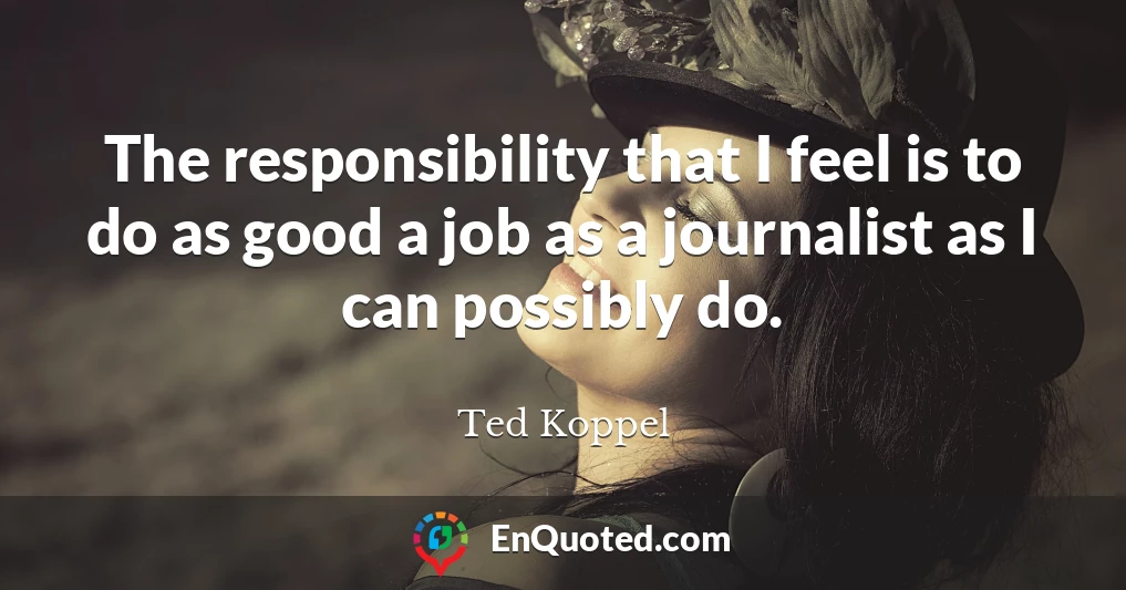 The responsibility that I feel is to do as good a job as a journalist as I can possibly do.