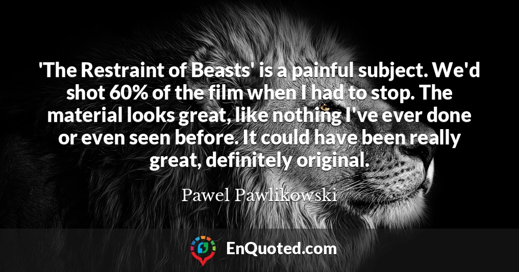 'The Restraint of Beasts' is a painful subject. We'd shot 60% of the film when I had to stop. The material looks great, like nothing I've ever done or even seen before. It could have been really great, definitely original.