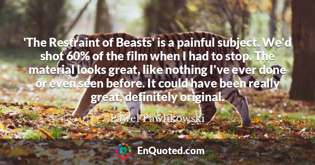 'The Restraint of Beasts' is a painful subject. We'd shot 60% of the film when I had to stop. The material looks great, like nothing I've ever done or even seen before. It could have been really great, definitely original.