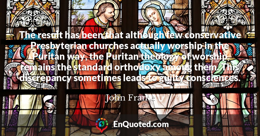 The result has been that although few conservative Presbyterian churches actually worship in the Puritan way, the Puritan theology of worship remains the standard orthodoxy among them. This discrepancy sometimes leads to guilty consciences.