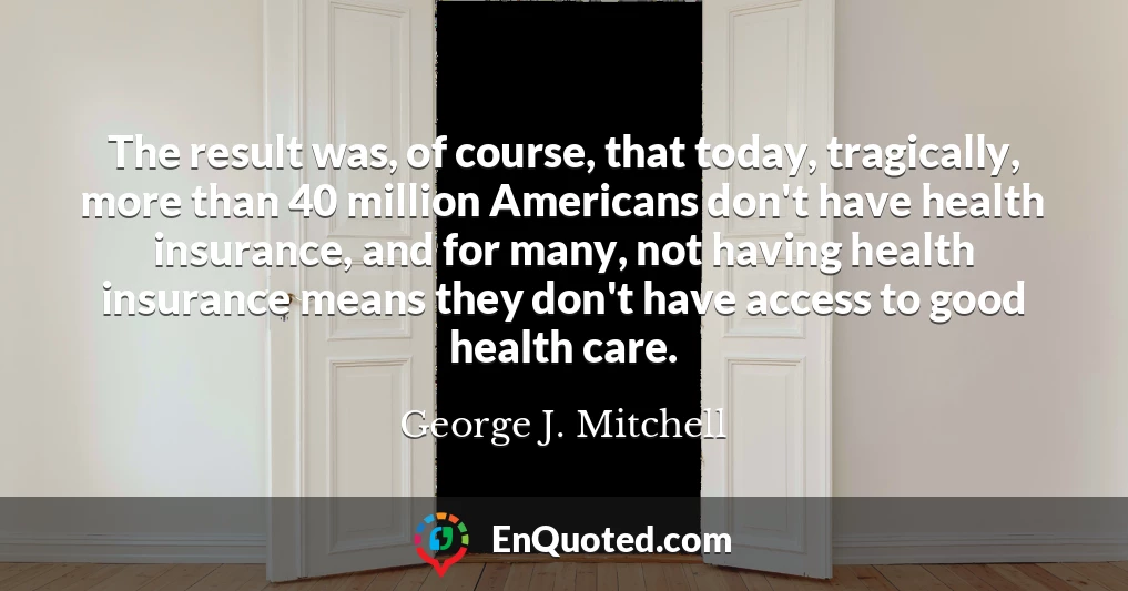 The result was, of course, that today, tragically, more than 40 million Americans don't have health insurance, and for many, not having health insurance means they don't have access to good health care.