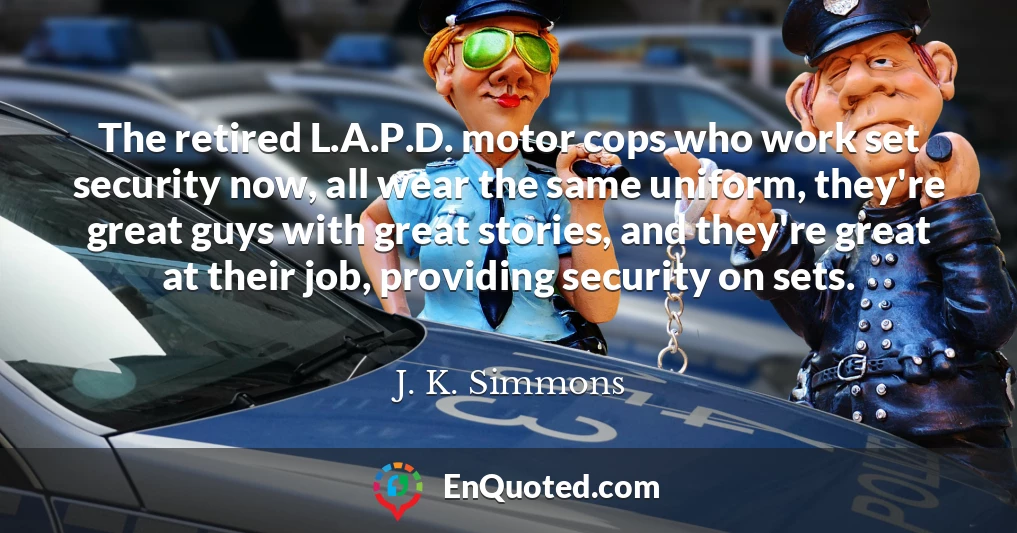 The retired L.A.P.D. motor cops who work set security now, all wear the same uniform, they're great guys with great stories, and they're great at their job, providing security on sets.