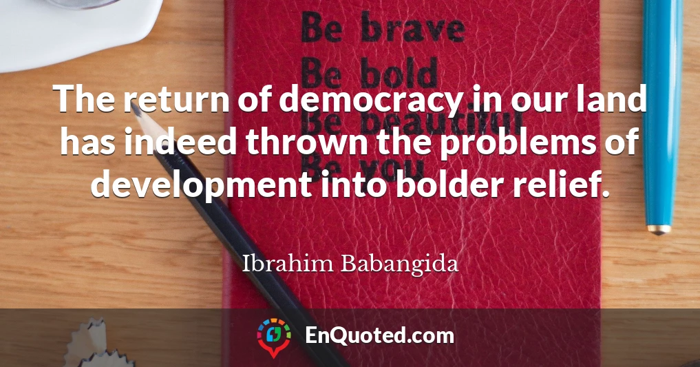 The return of democracy in our land has indeed thrown the problems of development into bolder relief.