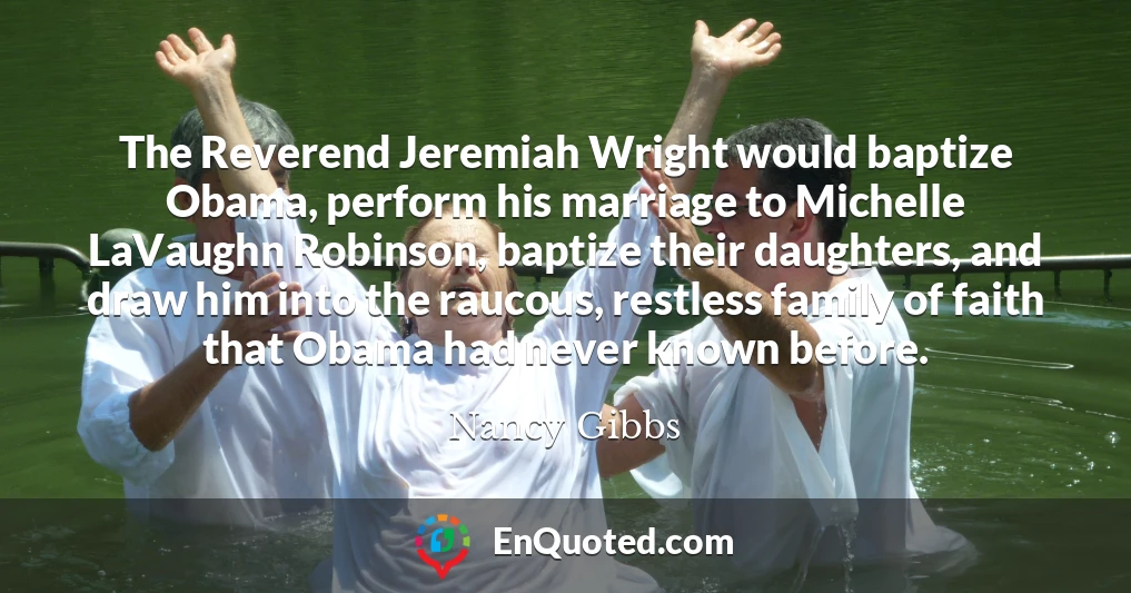 The Reverend Jeremiah Wright would baptize Obama, perform his marriage to Michelle LaVaughn Robinson, baptize their daughters, and draw him into the raucous, restless family of faith that Obama had never known before.