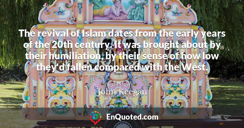 The revival of Islam dates from the early years of the 20th century. It was brought about by their humiliation, by their sense of how low they'd fallen compared with the West.