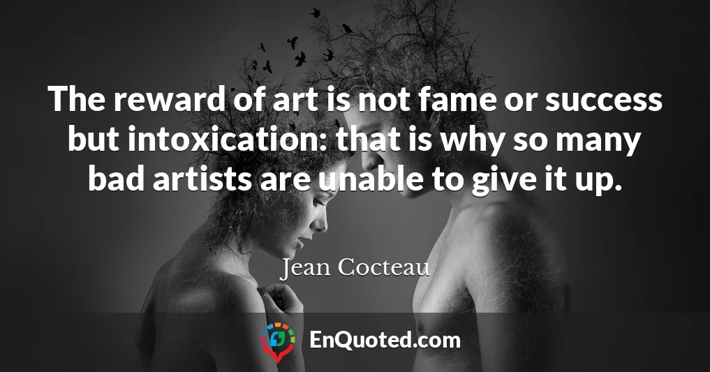 The reward of art is not fame or success but intoxication: that is why so many bad artists are unable to give it up.