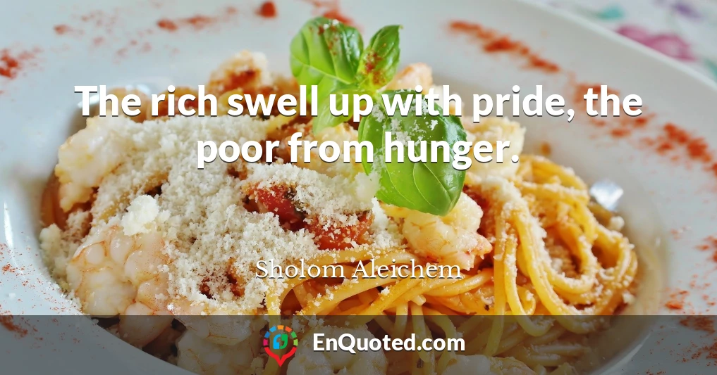 The rich swell up with pride, the poor from hunger.