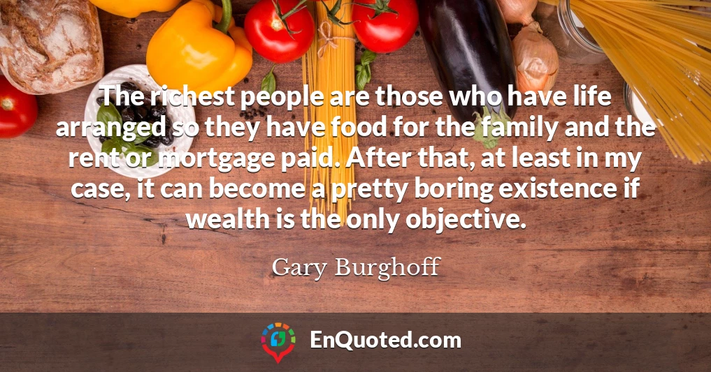 The richest people are those who have life arranged so they have food for the family and the rent or mortgage paid. After that, at least in my case, it can become a pretty boring existence if wealth is the only objective.