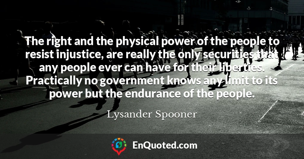 The right and the physical power of the people to resist injustice, are really the only securities that any people ever can have for their liberties. Practically no government knows any limit to its power but the endurance of the people.