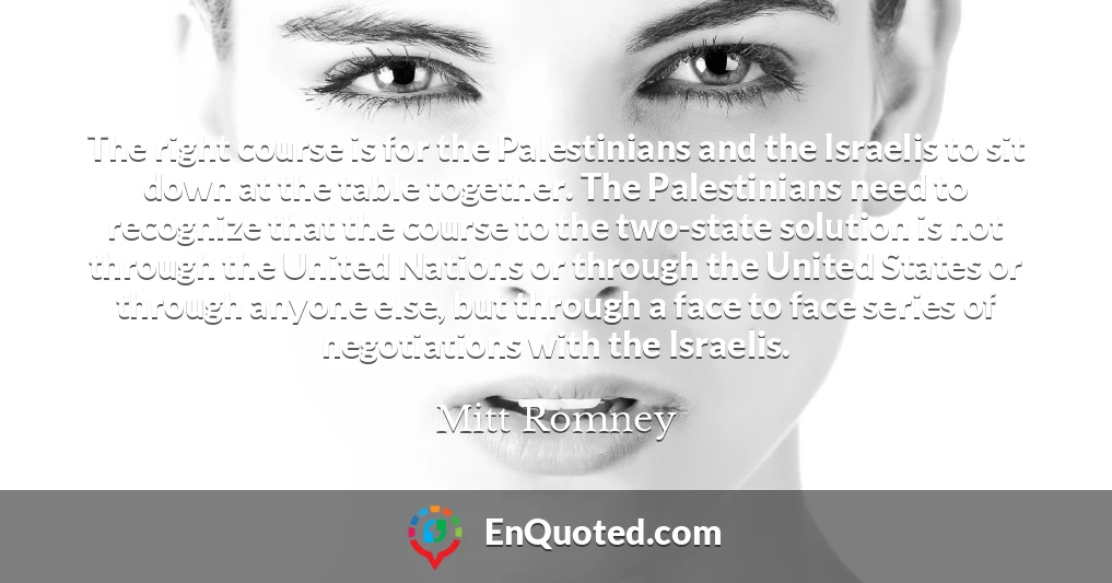The right course is for the Palestinians and the Israelis to sit down at the table together. The Palestinians need to recognize that the course to the two-state solution is not through the United Nations or through the United States or through anyone else, but through a face to face series of negotiations with the Israelis.
