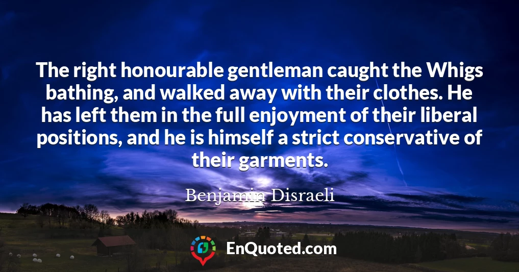 The right honourable gentleman caught the Whigs bathing, and walked away with their clothes. He has left them in the full enjoyment of their liberal positions, and he is himself a strict conservative of their garments.