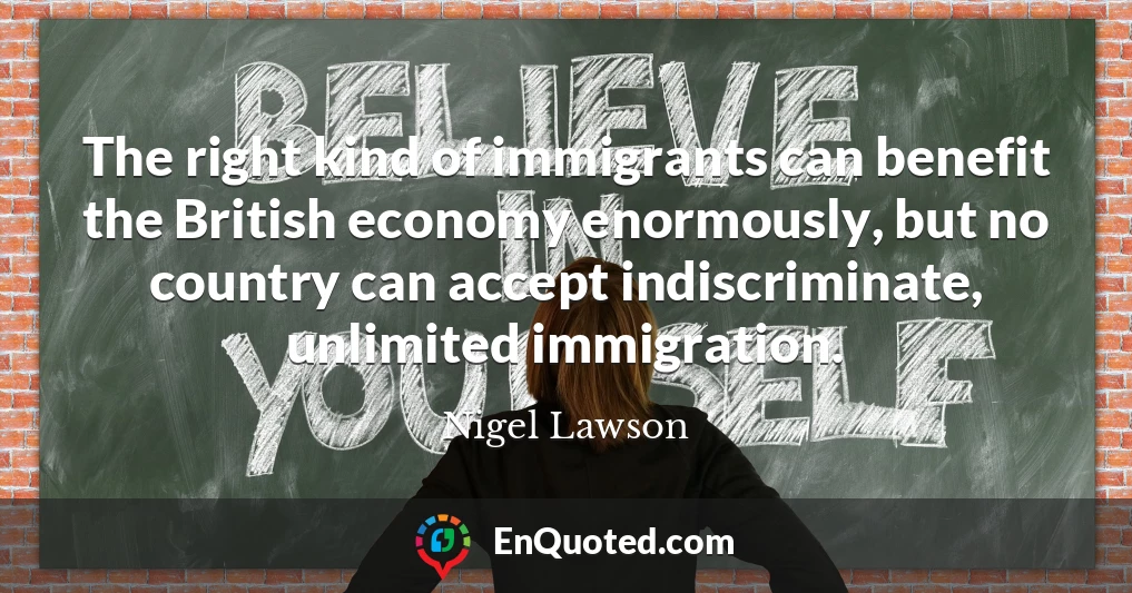 The right kind of immigrants can benefit the British economy enormously, but no country can accept indiscriminate, unlimited immigration.