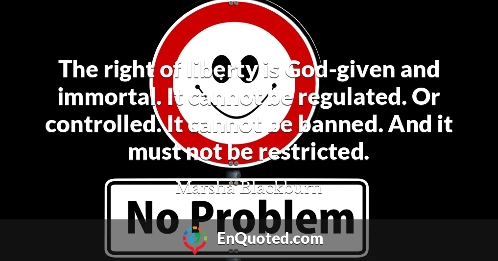The right of liberty is God-given and immortal. It cannot be regulated. Or controlled. It cannot be banned. And it must not be restricted.
