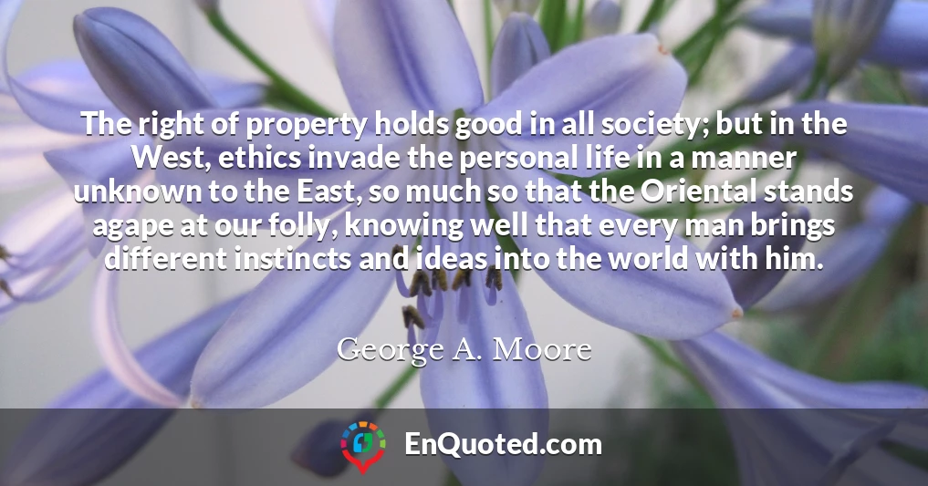 The right of property holds good in all society; but in the West, ethics invade the personal life in a manner unknown to the East, so much so that the Oriental stands agape at our folly, knowing well that every man brings different instincts and ideas into the world with him.