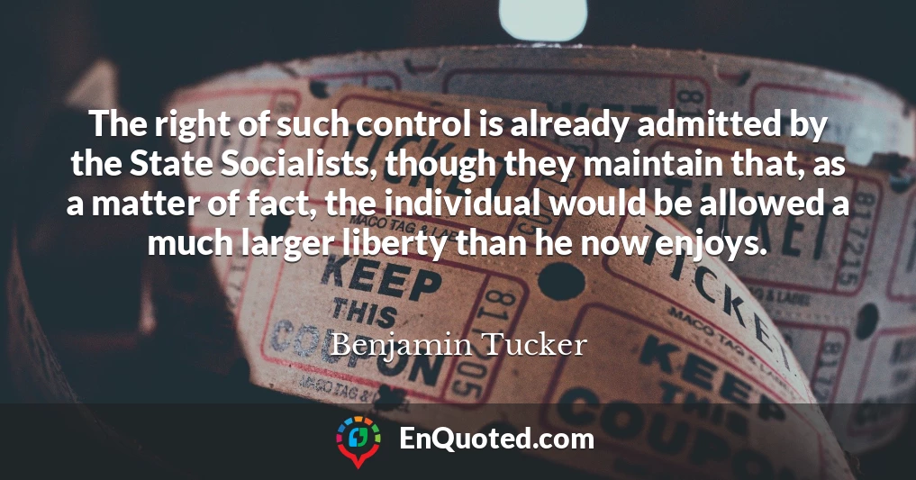 The right of such control is already admitted by the State Socialists, though they maintain that, as a matter of fact, the individual would be allowed a much larger liberty than he now enjoys.