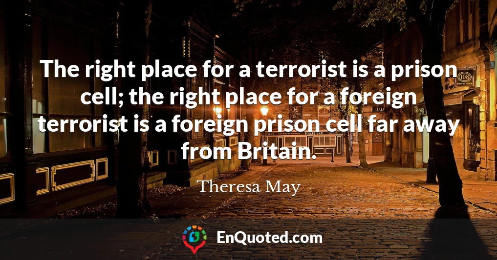 The right place for a terrorist is a prison cell; the right place for a foreign terrorist is a foreign prison cell far away from Britain.