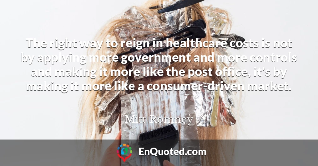 The right way to reign in healthcare costs is not by applying more government and more controls and making it more like the post office, it's by making it more like a consumer-driven market.