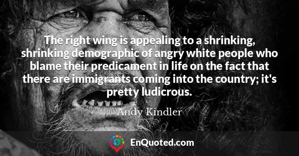 The right wing is appealing to a shrinking, shrinking demographic of angry white people who blame their predicament in life on the fact that there are immigrants coming into the country; it's pretty ludicrous.