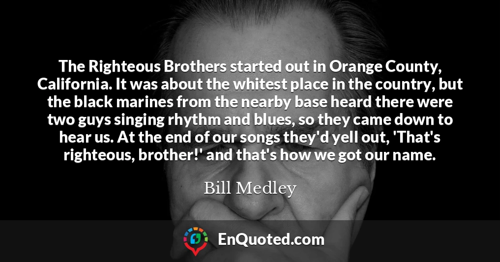 The Righteous Brothers started out in Orange County, California. It was about the whitest place in the country, but the black marines from the nearby base heard there were two guys singing rhythm and blues, so they came down to hear us. At the end of our songs they'd yell out, 'That's righteous, brother!' and that's how we got our name.