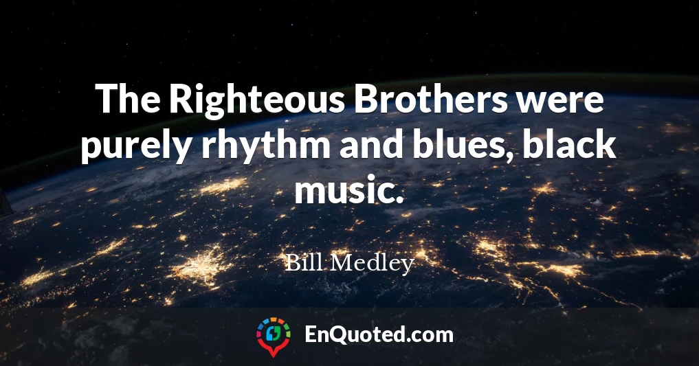 The Righteous Brothers were purely rhythm and blues, black music.
