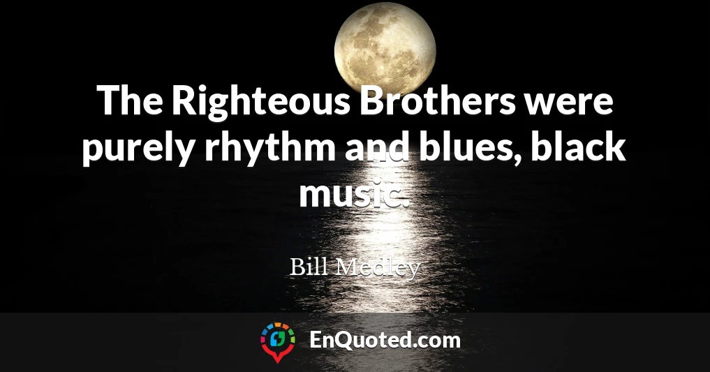 The Righteous Brothers were purely rhythm and blues, black music.