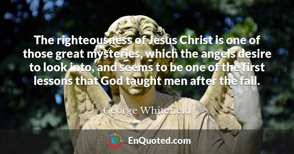 The righteousness of Jesus Christ is one of those great mysteries, which the angels desire to look into, and seems to be one of the first lessons that God taught men after the fall.