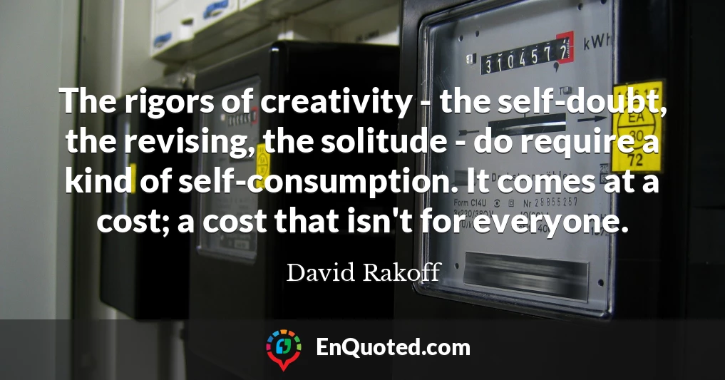 The rigors of creativity - the self-doubt, the revising, the solitude - do require a kind of self-consumption. It comes at a cost; a cost that isn't for everyone.
