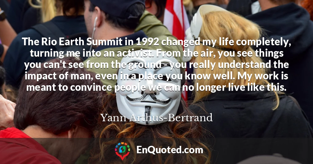 The Rio Earth Summit in 1992 changed my life completely, turning me into an activist. From the air, you see things you can't see from the ground - you really understand the impact of man, even in a place you know well. My work is meant to convince people we can no longer live like this.