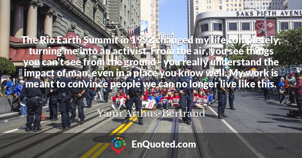 The Rio Earth Summit in 1992 changed my life completely, turning me into an activist. From the air, you see things you can't see from the ground - you really understand the impact of man, even in a place you know well. My work is meant to convince people we can no longer live like this.